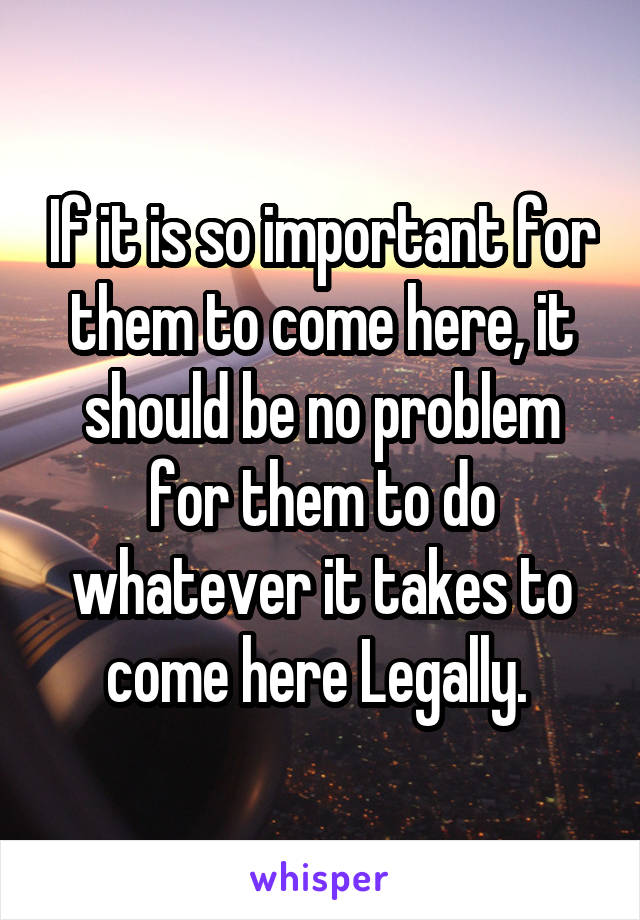 If it is so important for them to come here, it should be no problem for them to do whatever it takes to come here Legally. 