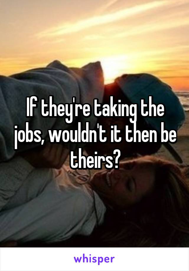 If they're taking the jobs, wouldn't it then be theirs?