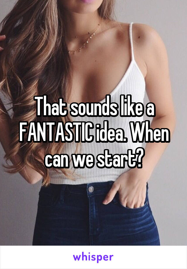 That sounds like a FANTASTIC idea. When can we start?