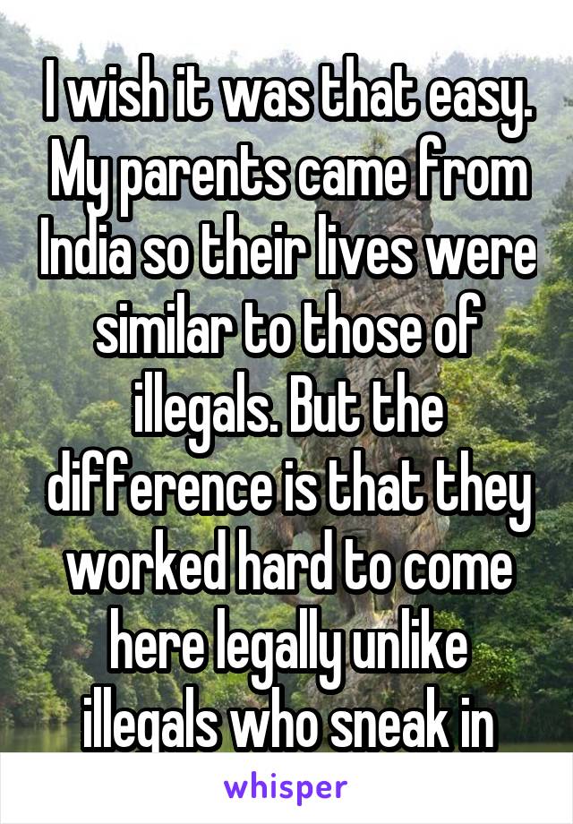 I wish it was that easy. My parents came from India so their lives were similar to those of illegals. But the difference is that they worked hard to come here legally unlike illegals who sneak in