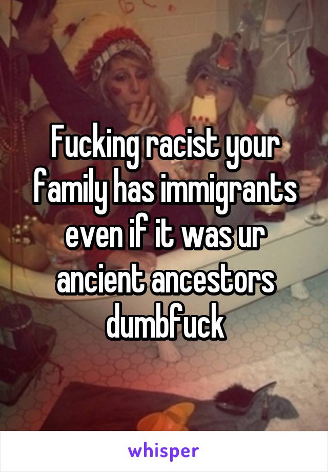 Fucking racist your family has immigrants even if it was ur ancient ancestors dumbfuck