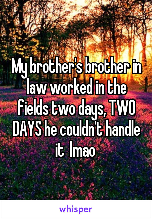 My brother's brother in law worked in the fields two days, TWO DAYS he couldn't handle it  lmao 