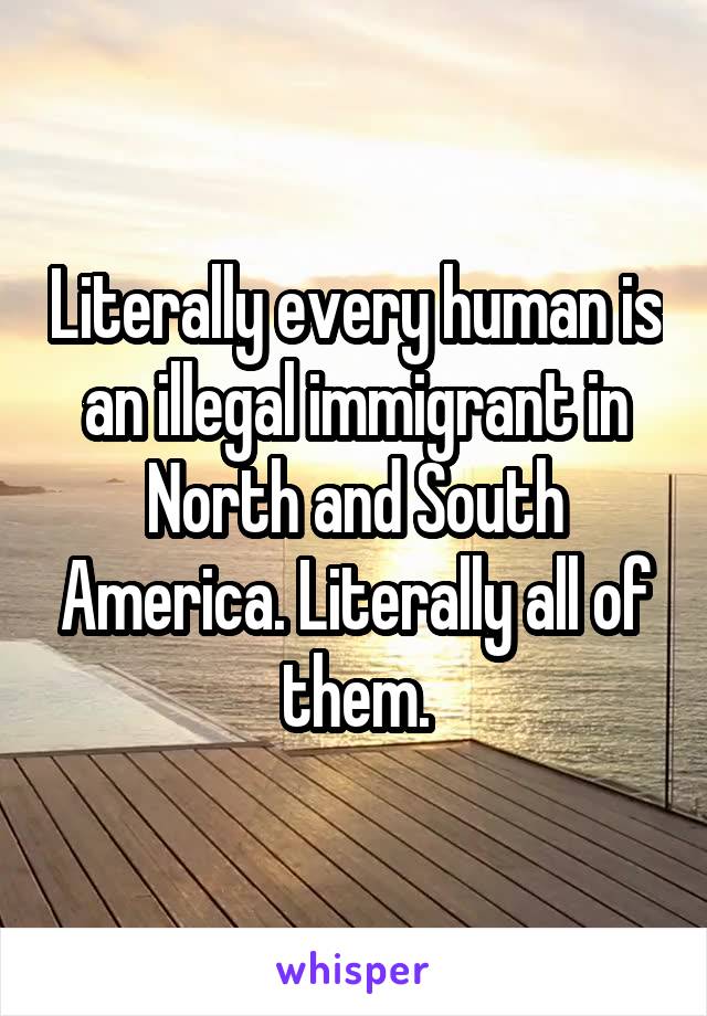 Literally every human is an illegal immigrant in North and South America. Literally all of them.