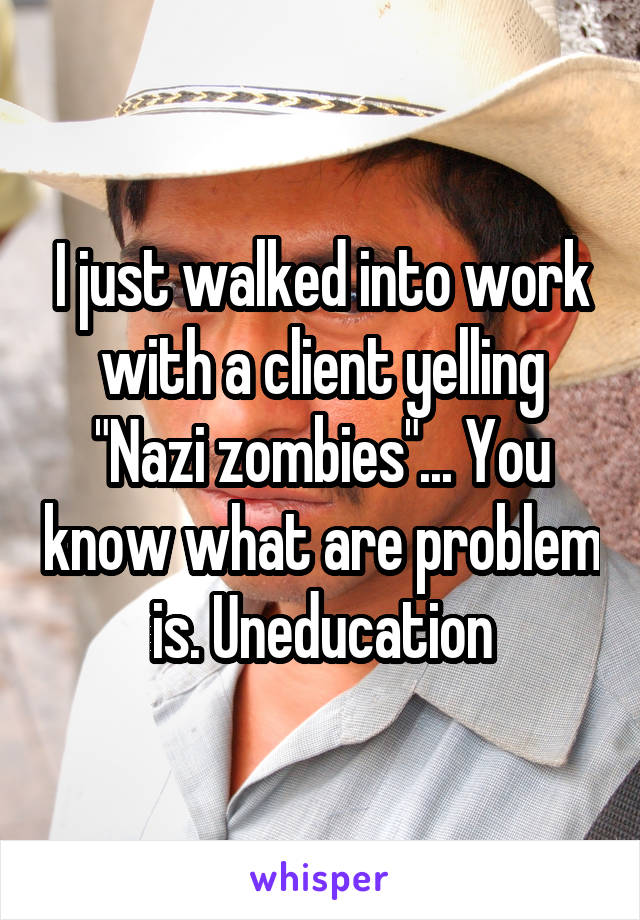 I just walked into work with a client yelling "Nazi zombies"... You know what are problem is. Uneducation