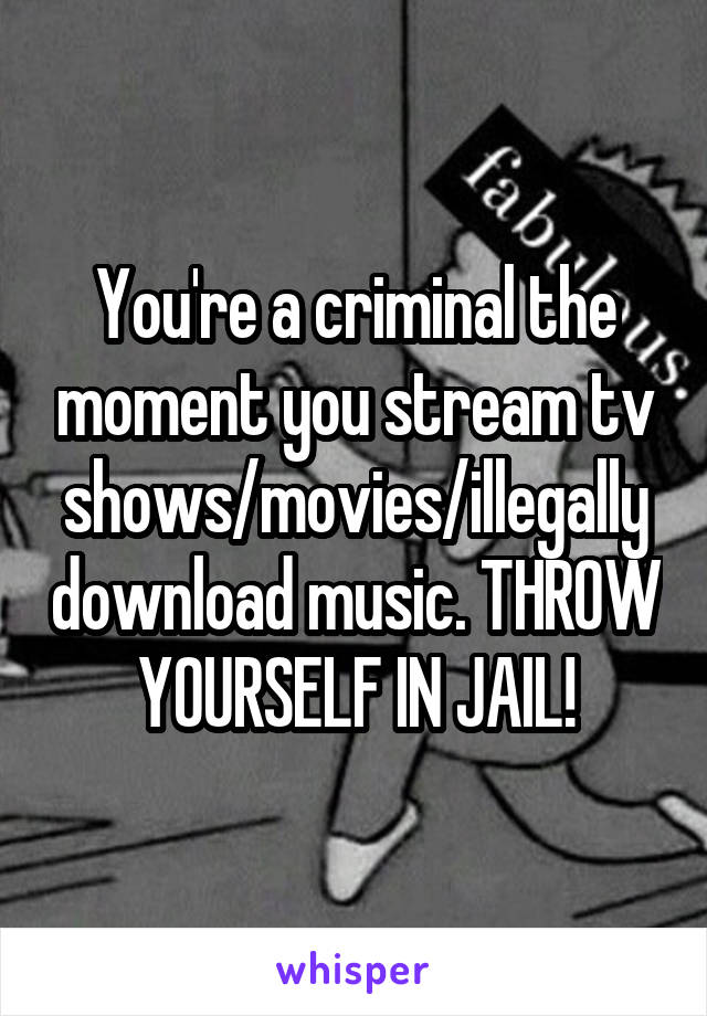 You're a criminal the moment you stream tv shows/movies/illegally download music. THROW YOURSELF IN JAIL!