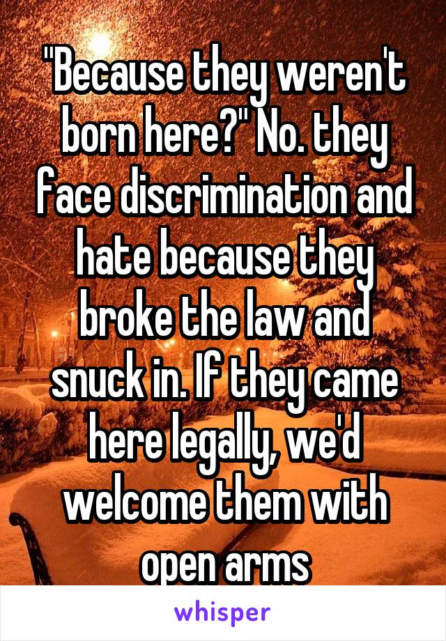 "Because they weren't born here?" No. they face discrimination and hate because they broke the law and snuck in. If they came here legally, we'd welcome them with open arms