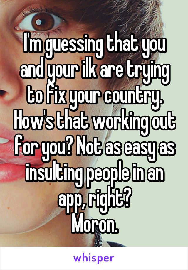 I'm guessing that you and your ilk are trying to fix your country. How's that working out for you? Not as easy as insulting people in an app, right?
Moron.