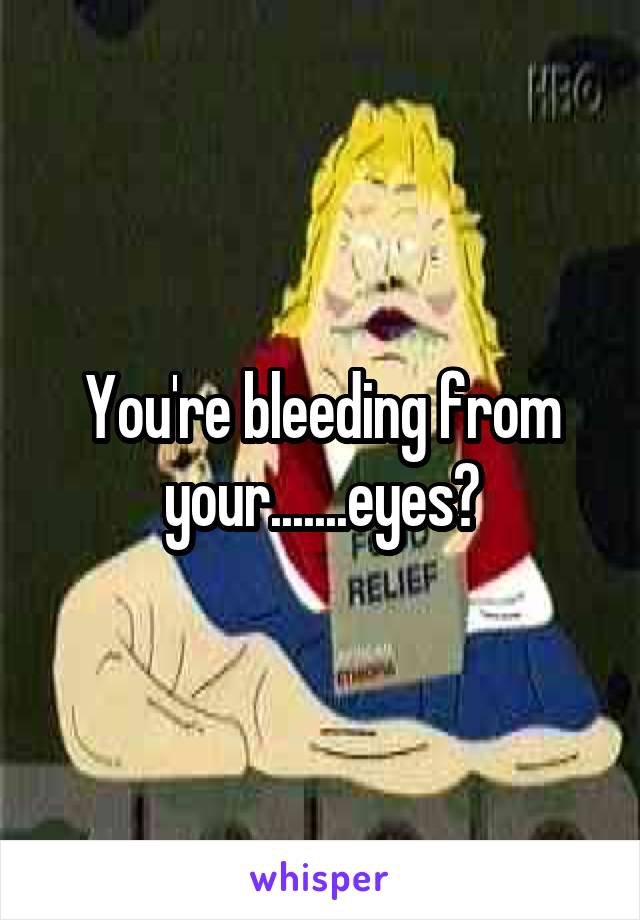 You're bleeding from your.......eyes?