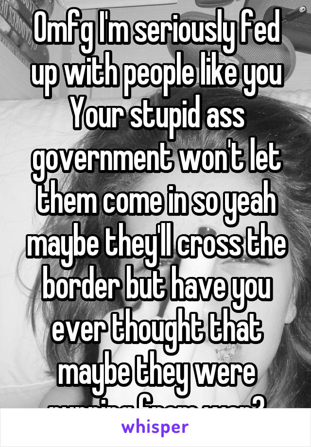 Omfg I'm seriously fed up with people like you
Your stupid ass government won't let them come in so yeah maybe they'll cross the border but have you ever thought that maybe they were running from war?