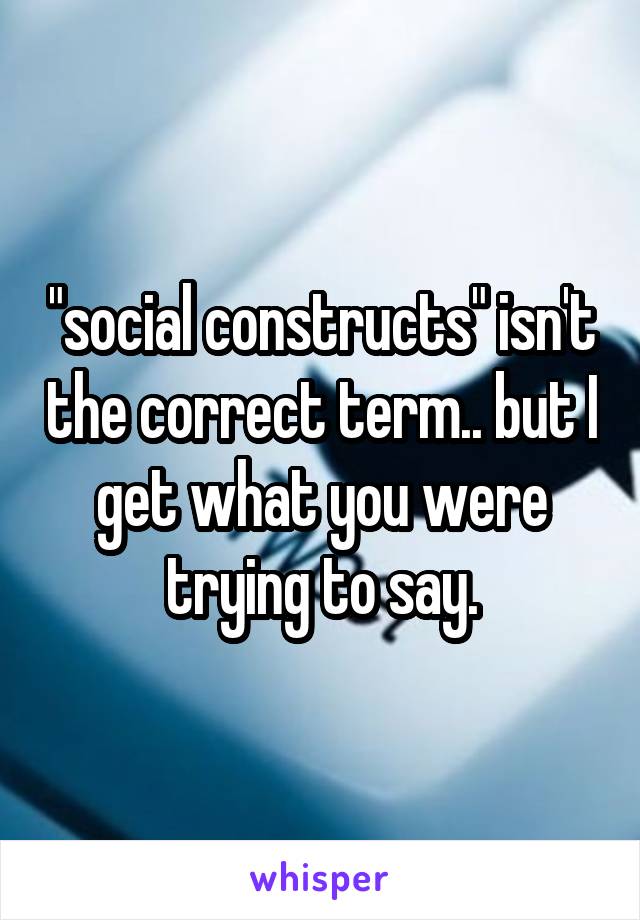 "social constructs" isn't the correct term.. but I get what you were trying to say.