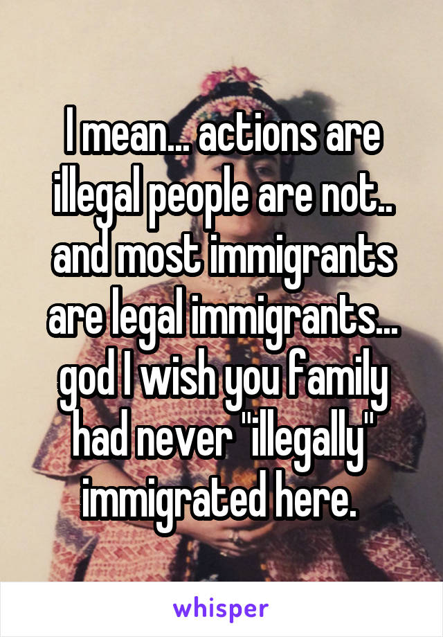 I mean... actions are illegal people are not.. and most immigrants are legal immigrants... god I wish you family had never "illegally" immigrated here. 