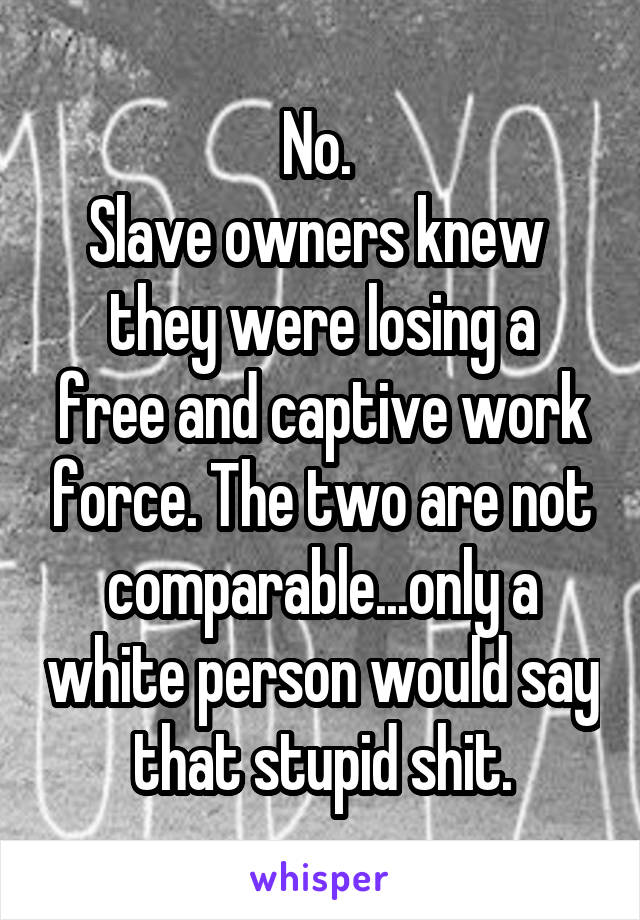 No. 
Slave owners knew 
they were losing a free and captive work force. The two are not comparable...only a white person would say that stupid shit.