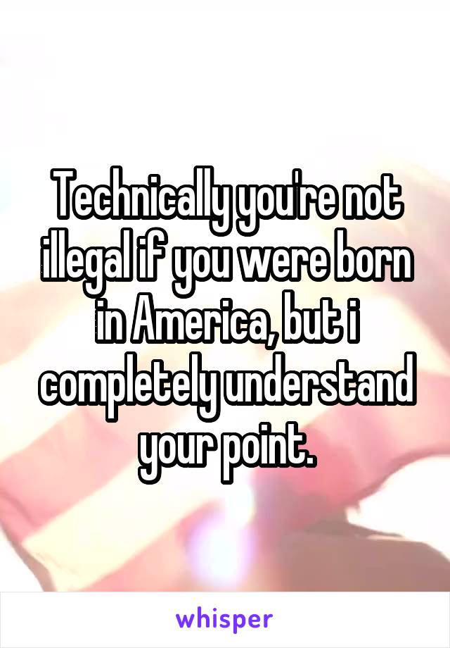 Technically you're not illegal if you were born in America, but i completely understand your point.