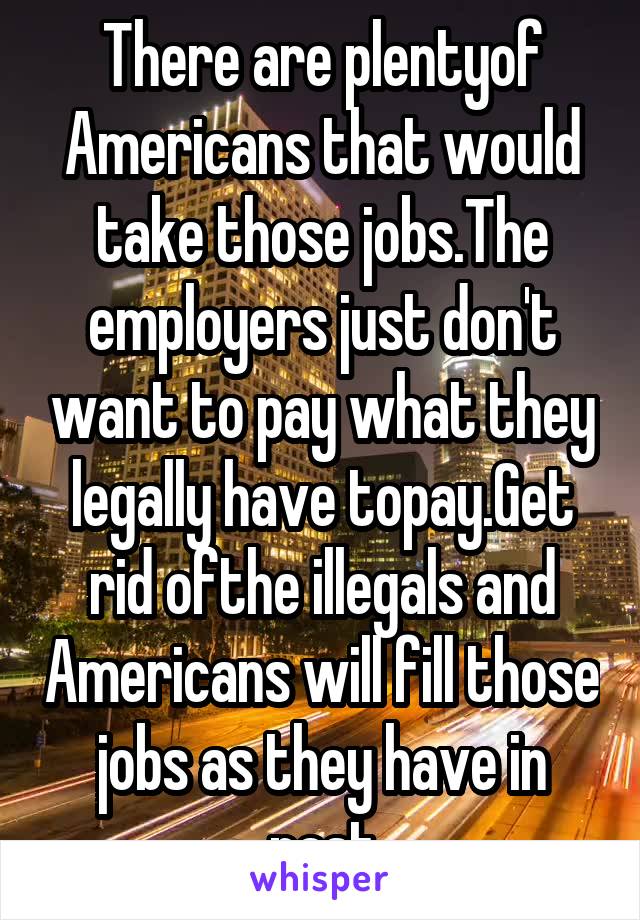 There are plentyof Americans that would take those jobs.The employers just don't want to pay what they legally have topay.Get rid ofthe illegals and Americans will fill those jobs as they have in past