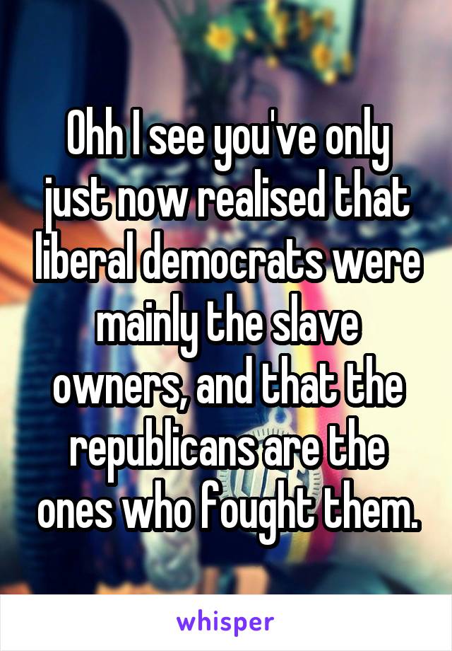 Ohh I see you've only just now realised that liberal democrats were mainly the slave owners, and that the republicans are the ones who fought them.