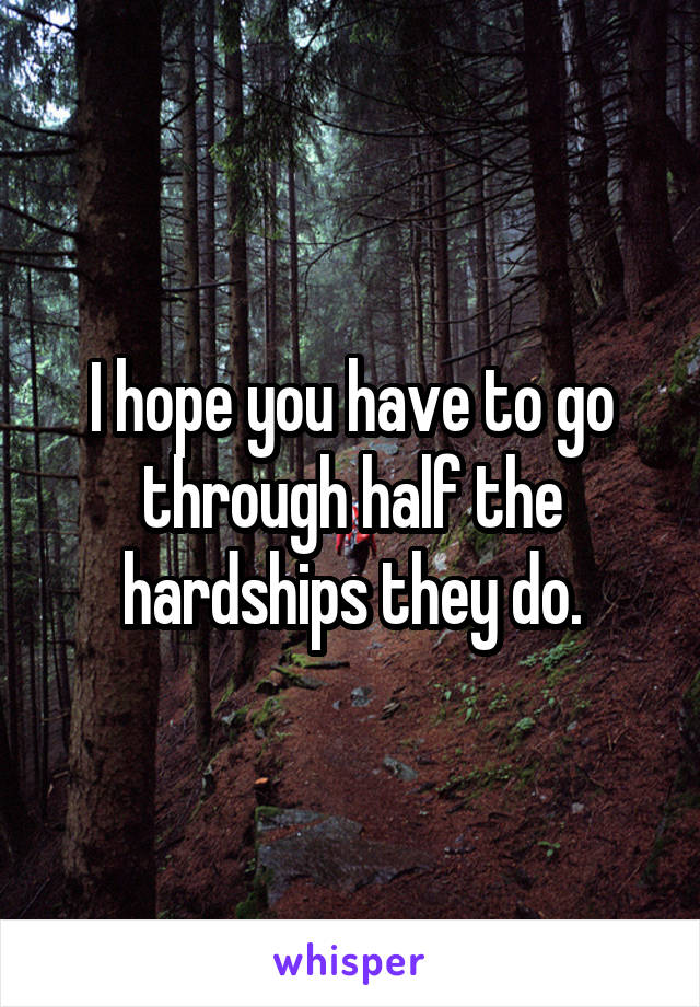 I hope you have to go through half the hardships they do.