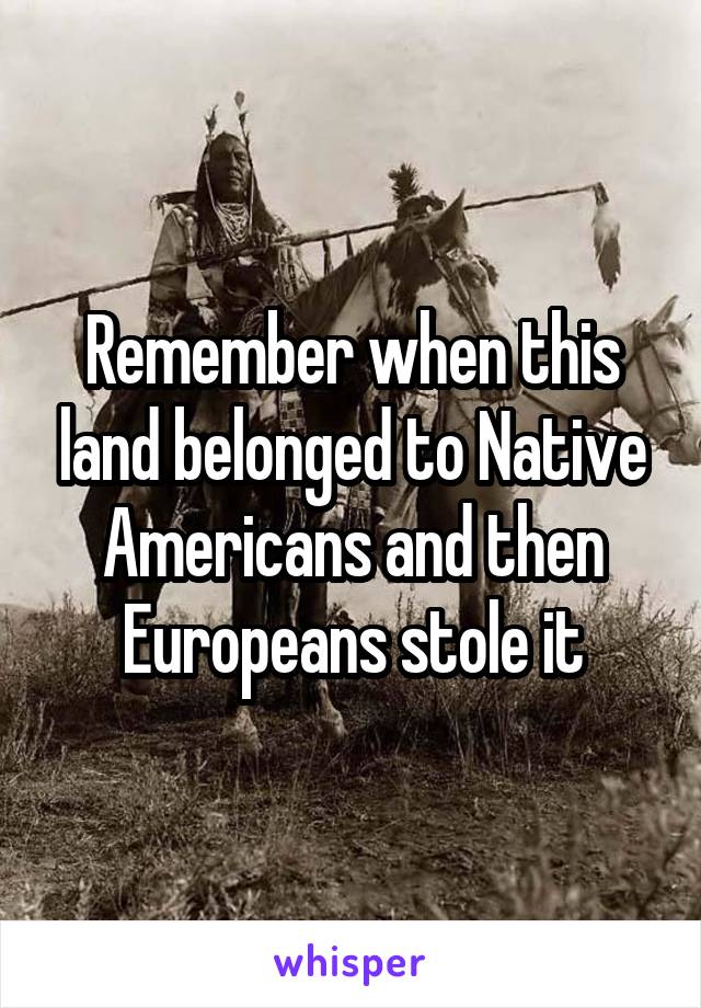 Remember when this land belonged to Native Americans and then Europeans stole it