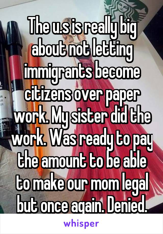 The u.s is really big about not letting immigrants become citizens over paper work. My sister did the work. Was ready to pay the amount to be able to make our mom legal but once again. Denied.