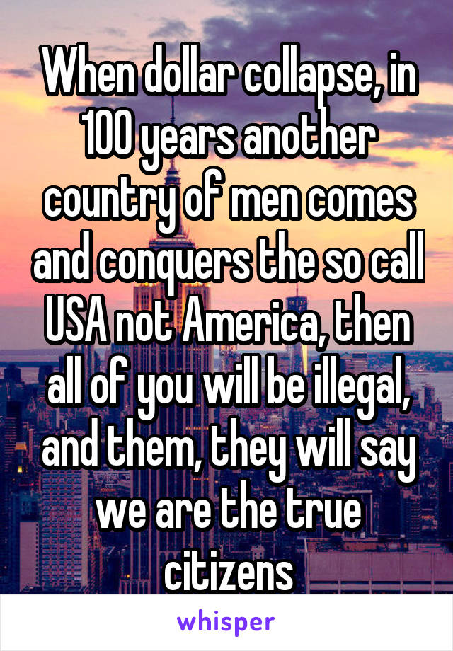 When dollar collapse, in 100 years another country of men comes and conquers the so call USA not America, then all of you will be illegal, and them, they will say we are the true citizens