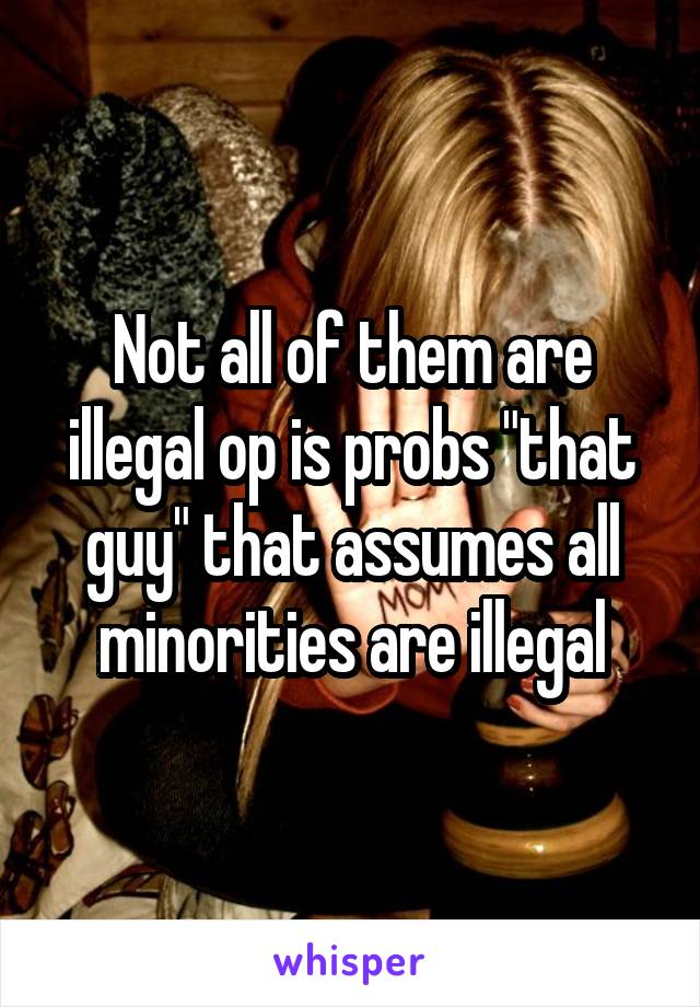 Not all of them are illegal op is probs "that guy" that assumes all minorities are illegal