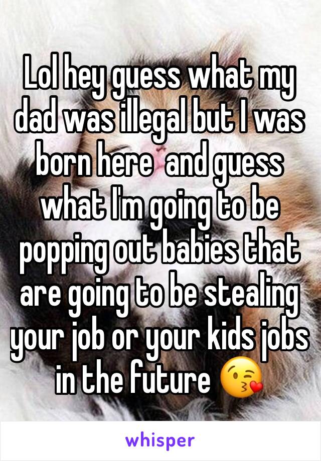 Lol hey guess what my dad was illegal but I was born here  and guess what I'm going to be popping out babies that are going to be stealing your job or your kids jobs in the future 😘