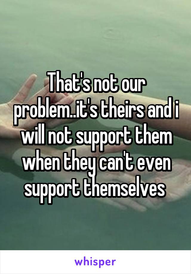 That's not our problem..it's theirs and i will not support them when they can't even support themselves 