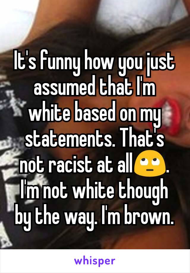 It's funny how you just assumed that I'm white based on my statements. That's not racist at all🙄. I'm not white though by the way. I'm brown.