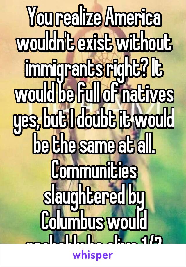 You realize America wouldn't exist without immigrants right? It would be full of natives yes, but I doubt it would be the same at all. Communities slaughtered by Columbus would probably be alive 1/2