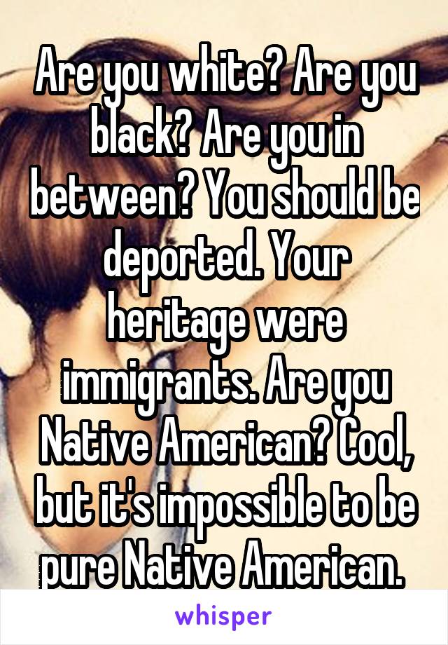 Are you white? Are you black? Are you in between? You should be deported. Your heritage were immigrants. Are you Native American? Cool, but it's impossible to be pure Native American. 