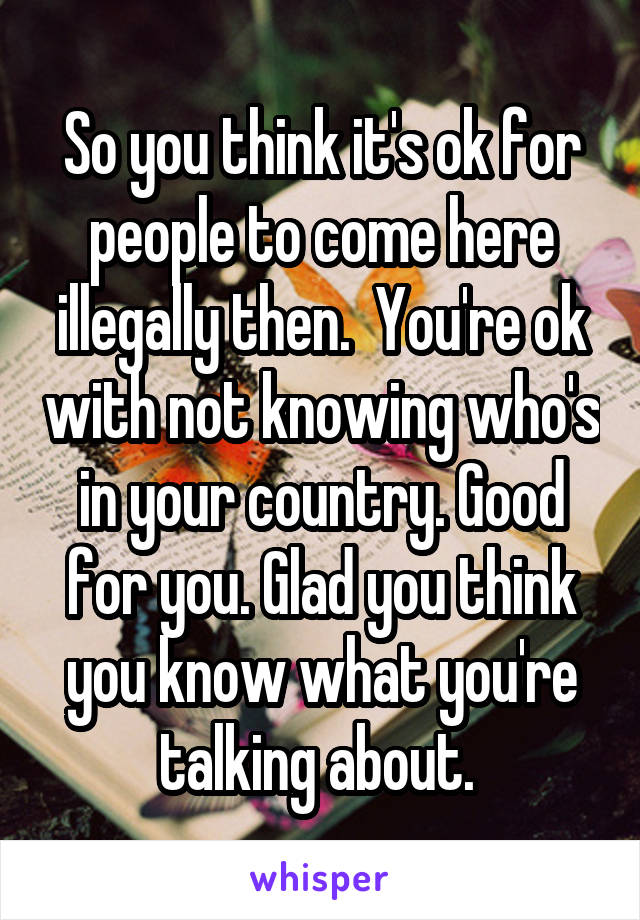 So you think it's ok for people to come here illegally then.  You're ok with not knowing who's in your country. Good for you. Glad you think you know what you're talking about. 