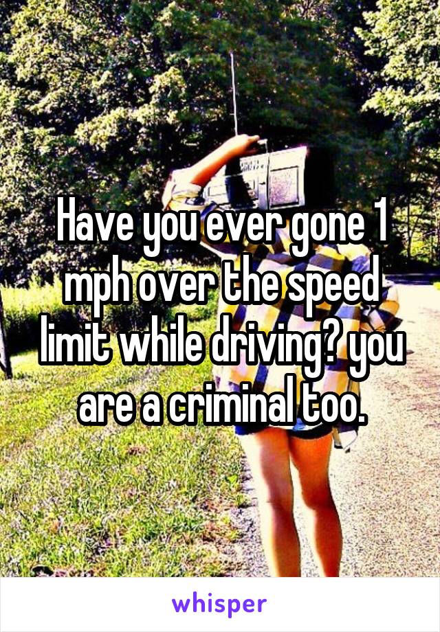 Have you ever gone 1 mph over the speed limit while driving? you are a criminal too.