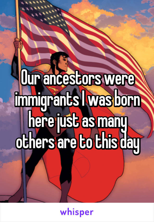 Our ancestors were immigrants I was born here just as many others are to this day