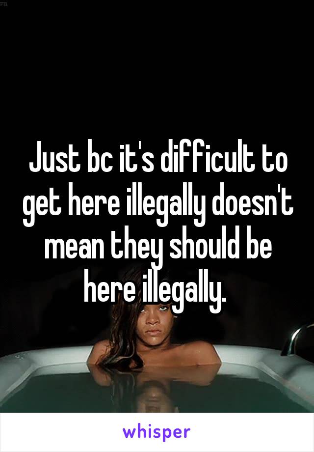 Just bc it's difficult to get here illegally doesn't mean they should be here illegally. 