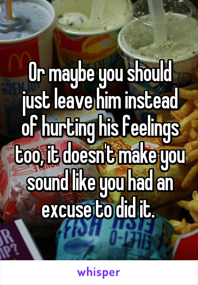 Or maybe you should just leave him instead of hurting his feelings too, it doesn't make you sound like you had an excuse to did it. 