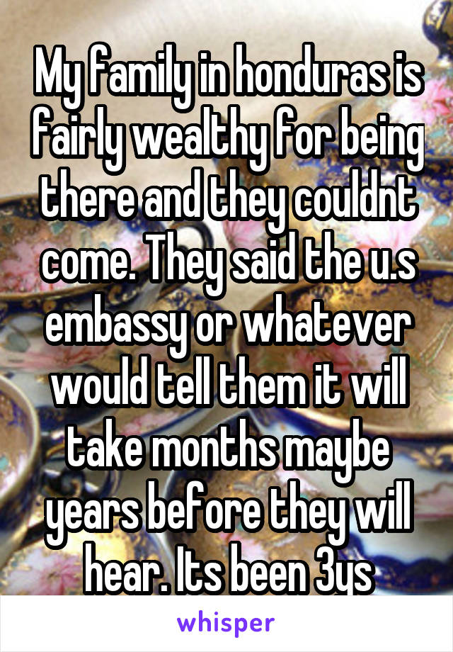 My family in honduras is fairly wealthy for being there and they couldnt come. They said the u.s embassy or whatever would tell them it will take months maybe years before they will hear. Its been 3ys