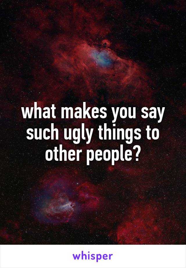 what makes you say such ugly things to other people?