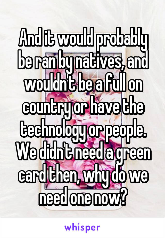 And it would probably be ran by natives, and wouldn't be a full on country or have the technology or people. We didn't need a green card then, why do we need one now?