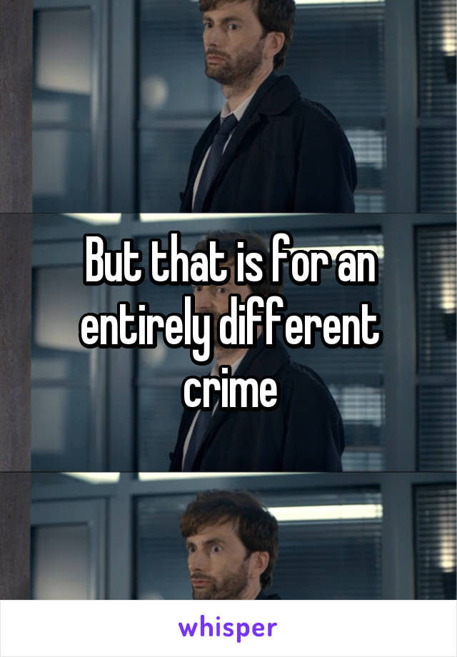 But that is for an entirely different crime