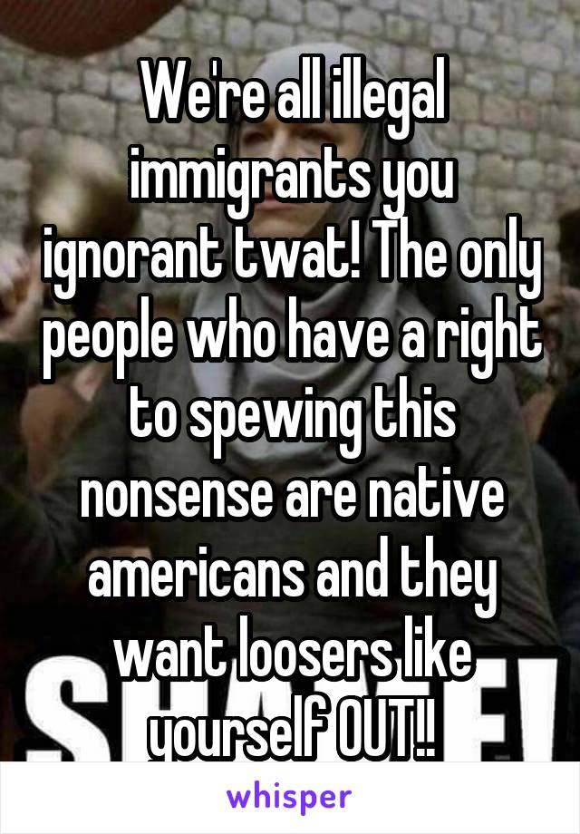 We're all illegal immigrants you ignorant twat! The only people who have a right to spewing this nonsense are native americans and they want loosers like yourself OUT!!