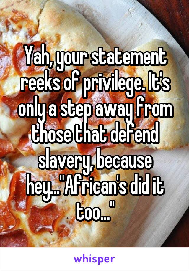 Yah, your statement reeks of privilege. It's only a step away from those that defend slavery, because hey..."African's did it too..."