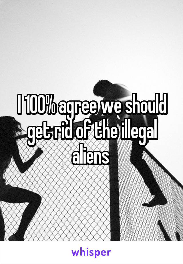 I 100% agree we should get rid of the illegal aliens 