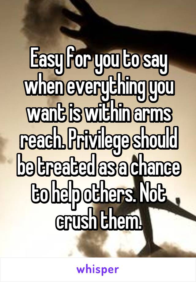 Easy for you to say when everything you want is within arms reach. Privilege should be treated as a chance to help others. Not crush them.