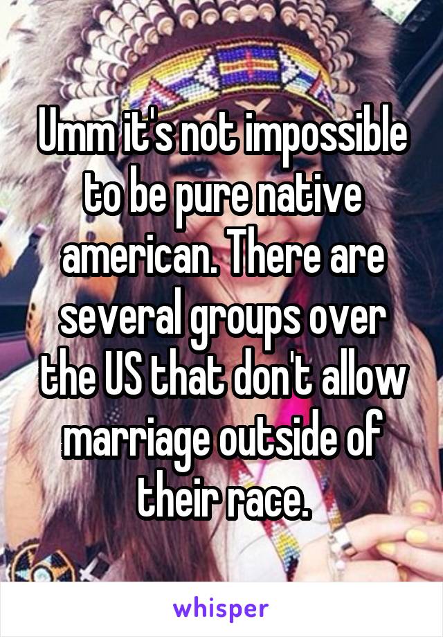 Umm it's not impossible to be pure native american. There are several groups over the US that don't allow marriage outside of their race.