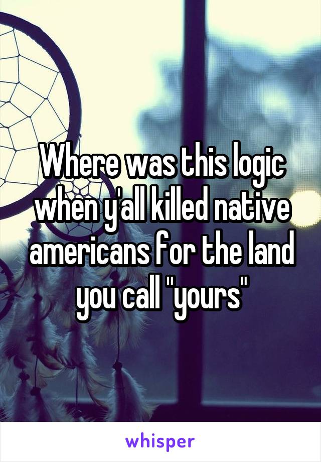 Where was this logic when y'all killed native americans for the land you call "yours"