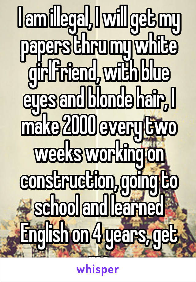 I am illegal, I will get my papers thru my white girlfriend, with blue eyes and blonde hair, I make 2000 every two weeks working on construction, going to school and learned English on 4 years, get me