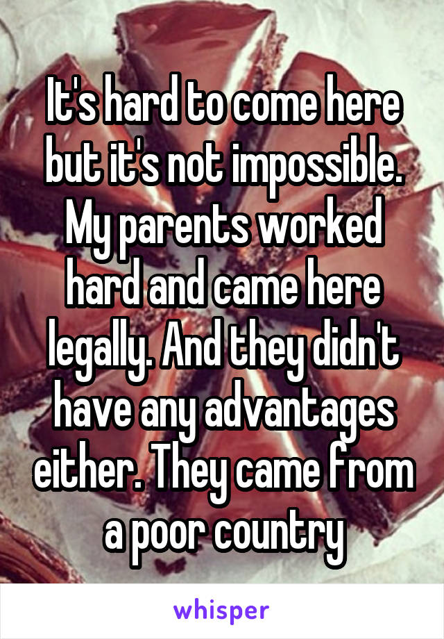 It's hard to come here but it's not impossible. My parents worked hard and came here legally. And they didn't have any advantages either. They came from a poor country