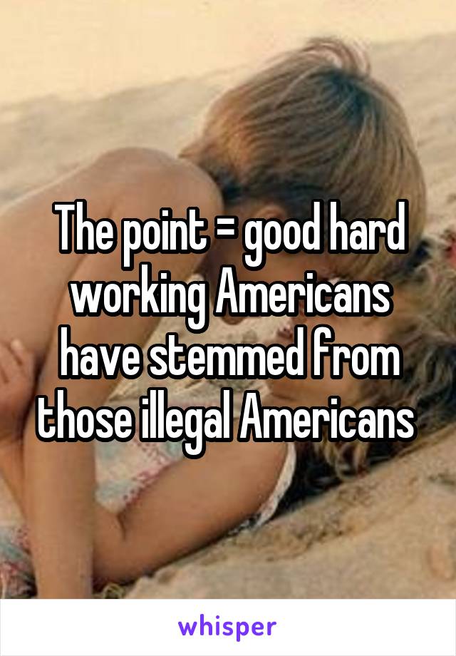 The point = good hard working Americans have stemmed from those illegal Americans 