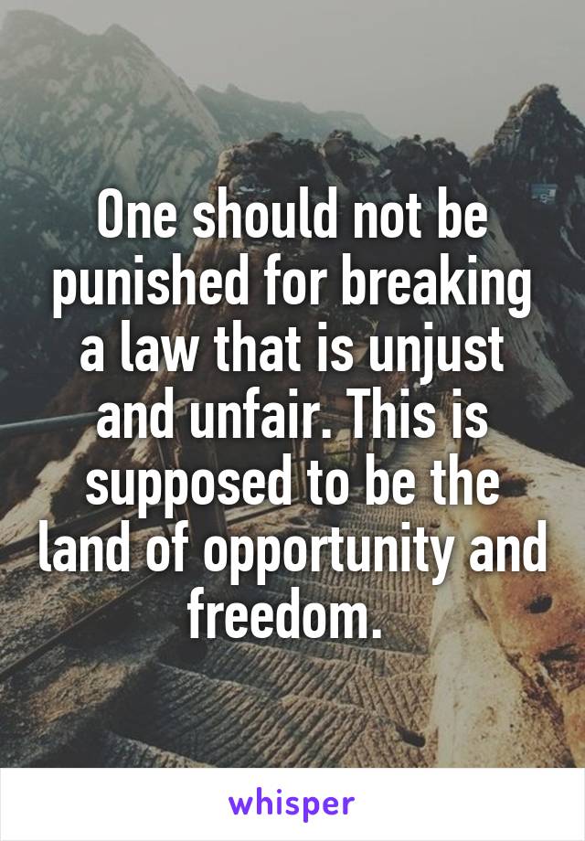 One should not be punished for breaking a law that is unjust and unfair. This is supposed to be the land of opportunity and freedom. 