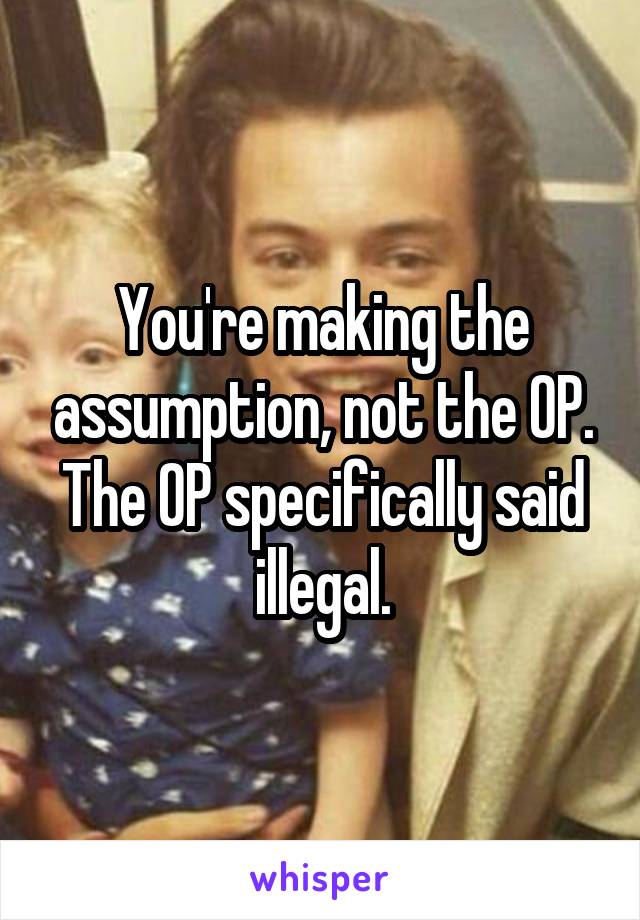 You're making the assumption, not the OP. The OP specifically said illegal.