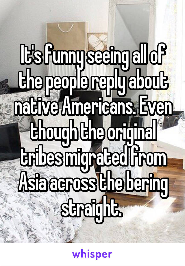 It's funny seeing all of the people reply about native Americans. Even though the original tribes migrated from Asia across the bering straight. 